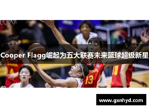 Cooper Flagg崛起为五大联赛未来篮球超级新星